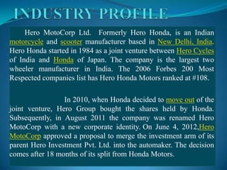 Hero MotoCorp Ltd. Formerly Hero Honda, is an Indian
motorcycle and scooter manufacturer based in New Delhi, India.
Hero Honda started in 1984 as a joint venture between Hero Cycles
of India and Honda of Japan. The company is the largest two
wheeler manufacturer in India. The 2006 Forbes 200 Most
Respected companies list has Hero Honda Motors ranked at #108.

                 In 2010, when Honda decided to move out of the
joint venture, Hero Group bought the shares held by Honda.
Subsequently, in August 2011 the company was renamed Hero
MotoCorp with a new corporate identity. On June 4, 2012,Hero
MotoCorp approved a proposal to merge the investment arm of its
parent Hero Investment Pvt. Ltd. into the automaker. The decision
comes after 18 months of its split from Honda Motors.
 