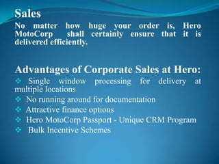 Sales
No matter how huge your order is, Hero
MotoCorp        shall certainly ensure that it is
delivered efficiently.


Advantages of Corporate Sales at Hero:
 Single     window processing for delivery at
multiple locations
 No running around for documentation
 Attractive finance options
 Hero MotoCorp Passport - Unique CRM Program
 Bulk Incentive Schemes
 