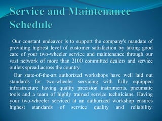 Our constant endeavor is to support the company's mandate of
providing highest level of customer satisfaction by taking good
care of your two-wheeler service and maintenance through our
vast network of more than 2100 committed dealers and service
outlets spread across the country.
  Our state-of-the-art authorized workshops have well laid out
standards for two-wheeler servicing with fully equipped
infrastructure having quality precision instruments, pneumatic
tools and a team of highly trained service technicians. Having
your two-wheeler serviced at an authorized workshop ensures
highest standards of service quality and reliability.
 