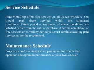 Service Schedule
Hero MotoCorp offers free services on all its two-wheelers. You
should     avail     these services within the            stipulated
conditions of time period or km range, whichever condition gets
satisfied earlier from the date of purchase. After the completion of
free services or its validity period you must continue availing paid
services as per the recommend.


Maintenance Schedule
Proper care and maintenance are paramount for trouble free
operation and optimum performance of your two-wheeler.
 