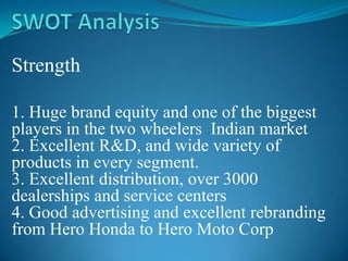 Strength

1. Huge brand equity and one of the biggest
players in the two wheelers Indian market
2. Excellent R&D, and wide variety of
products in every segment.
3. Excellent distribution, over 3000
dealerships and service centers
4. Good advertising and excellent rebranding
from Hero Honda to Hero Moto Corp
 