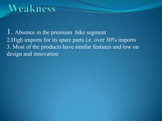 1. Absence in the premium     bike segment
2.High imports for its spare parts i.e. over 30% imports
3. Most of the products have similar features and low on
design and innovation
 