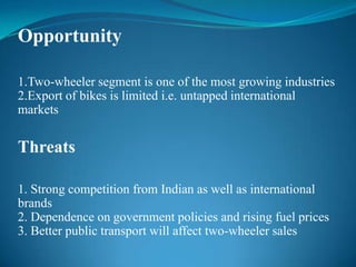 Opportunity

1.Two-wheeler segment is one of the most growing industries
2.Export of bikes is limited i.e. untapped international
markets


Threats

1. Strong competition from Indian as well as international
brands
2. Dependence on government policies and rising fuel prices
3. Better public transport will affect two-wheeler sales
 