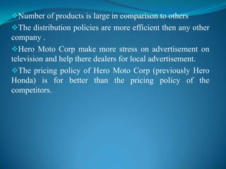 Number of products is large in comparison to others
The distribution policies are more efficient then any other
company .
Hero Moto Corp make more stress on advertisement on
television and help there dealers for local advertisement.
The pricing policy of Hero Moto Corp (previously Hero
Honda) is for better than the pricing policy of the
competitors.
 