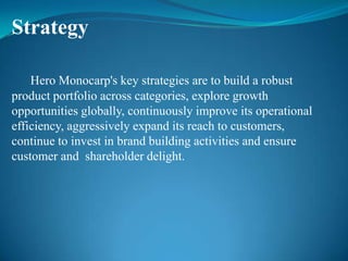 Strategy

    Hero Monocarp's key strategies are to build a robust
product portfolio across categories, explore growth
opportunities globally, continuously improve its operational
efficiency, aggressively expand its reach to customers,
continue to invest in brand building activities and ensure
customer and shareholder delight.
 