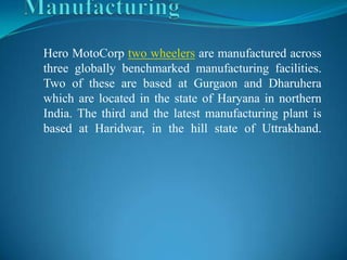 Hero MotoCorp two wheelers are manufactured across
three globally benchmarked manufacturing facilities.
Two of these are based at Gurgaon and Dharuhera
which are located in the state of Haryana in northern
India. The third and the latest manufacturing plant is
based at Haridwar, in the hill state of Uttrakhand.
 