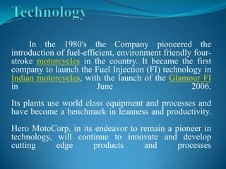 In the 1980's the Company pioneered the
introduction of fuel-efficient, environment friendly four-
stroke motorcycles in the country. It became the first
company to launch the Fuel Injection (FI) technology in
Indian motorcycles, with the launch of the Glamour FI
in                       June                       2006.
Its plants use world class equipment and processes and
have become a benchmark in leanness and productivity.
Hero MotoCorp, in its endeavor to remain a pioneer in
technology, will continue to innovate and develop
cutting     edge     products      and      processes
 