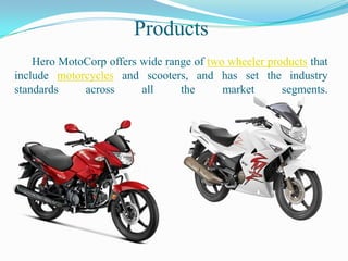 Products
    Hero MotoCorp offers wide range of two wheeler products that
include motorcycles and scooters, and has set the industry
standards    across      all     the      market      segments.
 