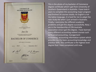 This is the photo of my bachelor of Commerce
degree certificate which I got from University of
Southern Queensland in Australia. I have took 4
years to complete this accounting major program
and finished 24 courses totally. As English is not
my native language, it is hard for me to adapt the
new study life when I just arrived in Australia.
Finally, I overcome the different academic
problems and got this degree successfully. Now, I
am in the membership of CPA Australia
association since I got this degree. I have learned
many different accounting related courses such
as financial accounting, management
accounting, accounting information system which
provides me the basic accounting knowledge and
practice skills. This certificate is the highest level
degree that I have completed until now.
 