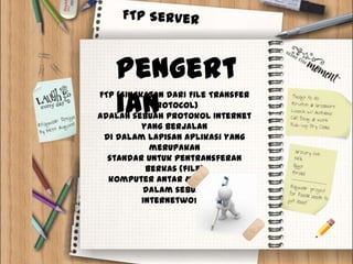 Pengert
   ian
FTP (singkatan dari File Transfer
            Protocol)
adalah sebuah protokol Internet
          yang berjalan
 di dalam lapisan aplikasi yang
            merupakan
  standar untuk pentransferan
           berkas (file)
  komputer antar mesin-mesin
          dalam sebuah
          internetwork.
 