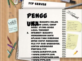 Pengg
una
1.   Local= biasanya Dalam
     jaringan lokal cukup
     akses IP/DNS sever
     local tersebut
2.   Internet= biasanya
     menggunakan suatu
     aplikasi yang diberikan
     untuk dapat mengakses
     file FTP dari webserver.
     Contoh webserver
     penyedia FTP:
     www.samrtftp.com
     www.coreftp.com
     www.ftpvoyager.com
     www.ftpx.com
 