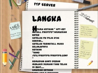 Langka
h
Pertama ketikan “ apt-get
install proftpd”>kemudian
enter
Setelah itu pilih atas
sendiri...
Setelah terinstall maka
selanjutnya
Ketikan
“nano
/etc/proftpd/proftpd.conf
”
Kemudian ganti debian
menjadi domain yang telah
di buat.....
Kmudian ketikan
 