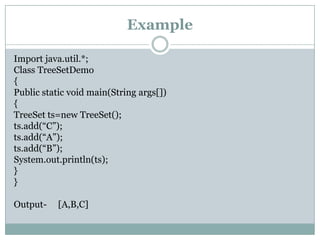 Example

Import java.util.*;
Class TreeSetDemo
{
Public static void main(String args[])
{
TreeSet ts=new TreeSet();
ts.add(“C”);
ts.add(“A”);
ts.add(“B”);
System.out.println(ts);
}
}

Output-    [A,B,C]
 