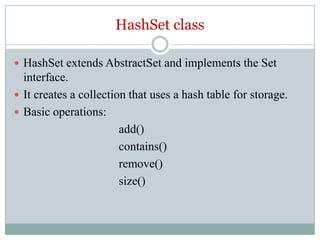 HashSet class

 HashSet extends AbstractSet and implements the Set
  interface.
 It creates a collection that uses a hash table for storage.
 Basic operations:
                        add()
                        contains()
                        remove()
                        size()
 
