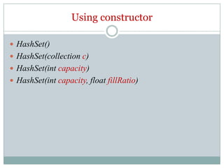 Using constructor

 HashSet()
 HashSet(collection c)
 HashSet(int capacity)
 HashSet(int capacity, float fillRatio)
 