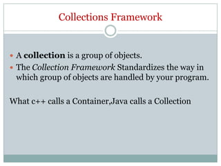 Collections Framework


 A collection is a group of objects.
 The Collection Framework Standardizes the way in
 which group of objects are handled by your program.

What c++ calls a Container,Java calls a Collection
 
