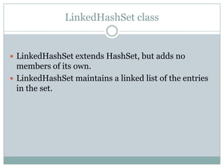LinkedHashSet class


 LinkedHashSet extends HashSet, but adds no
  members of its own.
 LinkedHashSet maintains a linked list of the entries
  in the set.
 