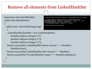Remove all elements from LinkedHashSet

import java.util.LinkedHashSet;
 public class linkedhashset
 {
   public static void main(String[] args)
     {
      LinkedHashSet lhashSet = new LinkedHashSet();
         lhashSet.add(new Integer("1"));
         lhashSet.add(new Integer("2"));
         lhashSet.add(new Integer("3"));
     System.out.println("LinkedHashSet before removal : " + lhashSet);
         lhashSet.clear();
     System.out.println("LinkedHashSet after removal : " + lhashSet);
     System.out.println("Is LinkedHashSet empty ? " + lhashSet.isEmpty());
   }
}
 