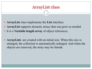 ArrayList class


 ArrayList class implements the List interface.
 ArrayList supports dynamic arrays that can grow as needed.
 It is a Variable length array of object references.


 ArrayLists are created with an initial size. When this size is
  enlarged, the collection is automatically enlarged. And when the
  objects are removed, the array may be shrunk.
 