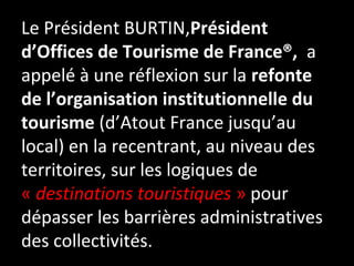 Le Président BURTIN,Président
d’Offices de Tourisme de France®, a
appelé à une réflexion sur la refonte
de l’organisation institutionnelle du
tourisme (d’Atout France jusqu’au
local) en la recentrant, au niveau des
territoires, sur les logiques de
« destinations touristiques » pour
dépasser les barrières administratives
des collectivités.