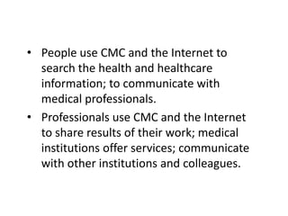 • People use CMC and the Internet to
  search the health and healthcare
  information; to communicate with
  medical professionals.
• Professionals use CMC and the Internet
  to share results of their work; medical
  institutions offer services; communicate
  with other institutions and colleagues.
 