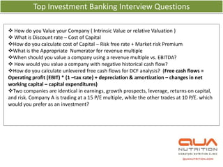 Top Investment Banking Interview Questions

 How do you Value your Company ( Intrinsic Value or relative Valuation )
 What is Discount rate – Cost of Capital
How do you calculate cost of Capital – Risk free rate + Market risk Premium
What is the Appropriate Numerator for revenue multiple
When should you value a company using a revenue multiple vs. EBITDA?
 How would you value a company with negative historical cash flow?
How do you calculate unlevered free cash flows for DCF analysis? (Free cash flows =
Operating profit (EBIT) * (1 –tax rate) + depreciation & amortization – changes in net
working capital – capital expenditures)
Two companies are identical in earnings, growth prospects, leverage, returns on capital,
and risk. Company A is trading at a 15 P/E multiple, while the other trades at 10 P/E. which
would you prefer as an investment?
 