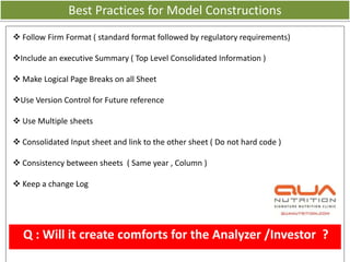 Best Practices for Model Constructions
 Follow Firm Format ( standard format followed by regulatory requirements)

Include an executive Summary ( Top Level Consolidated Information )

 Make Logical Page Breaks on all Sheet

Use Version Control for Future reference

 Use Multiple sheets

 Consolidated Input sheet and link to the other sheet ( Do not hard code )

 Consistency between sheets ( Same year , Column )

 Keep a change Log




  Q : Will it create comforts for the Analyzer /Investor ?
 