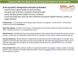 5 Reasons Why You Need To Build A Financial Model For Your Start up

To be successful, entrepreneurs and start-up founders
 - need to have a good handle on their business.
 - The best way to do this is to build a financial model
 - which will give greater insight into your company.
 - It will also make your start-up more attractive to venture capital investors, lenders, or
   angel investors
Analytical Lens - It is framework for thinking through Business in an objective , critical manner . And construct
numbers around each assumptions

Operating roadmap - A model is, by its nature, a chronological way of laying out what you expect to happen and
when—and what it will cost—in a very granular manner

Risk Assessment - Identifying the key levers (and sensitivities) of the business helps illuminate the risk points of your
startup— in particular, the magnitude of downside risk. For example, at most startups, expenses precede revenue

Scenario Exploration - Models allow for multiple forms of really useful business model analysis. For example: what
happens to our break-even point when we lower prices by 10%? Or, how much extra money will we need to raise if
sales take a lot longer than we expect? Or, what do margins look like if we hire a direct sales team vs. recruiting a
network of affiliates?

Pitch and Sales Tool:Last but not least, models are a great way to bolster your pitch to investors, lenders or strategic
partners. At its most basic, the model eloquently explains how much money you need, and how much you will make
for the investor or partner.
 
