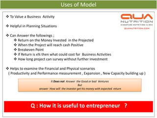 Uses of Model
 To Value a Business Activity

 Helpful in Planning Situations

 Can Answer the followings ;
     Return on the Money Invested in the Projected
     When the Project will reach cash Positive
     Breakeven Point
     If Return is x% then what could cost for Business Activities
     How long project can survey without further Investment

 Helps to examine the Financial and Physical scenarios
 ( Productivity and Performance measurement , Expansion , New Capacity building up )
                            It Does not Answer the Good or bad Ventures
                                                  But
                    answer How will the investor get his money with expected return




               Q : How it is useful to entrepreneur ?
 