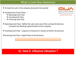 What is Cash flow Statement
 It tracks the cash in the company during the time period

 Components of Cash Flows ;
     Operating Cash Flow
     Investing Cash Flow
     Financing Cash Flow

 Operating Cash Flow : Reflect the cash come out of the running the Business
      ( Answers the Working capital Position of the company

 Investing Cash Flow : Long term investment in Assets to further the Business

Financing Cash Flow : Capital Flows to the Business




                    Q : How it influence Valuation ?
 