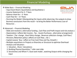 Financial Modeling
 Make Basic – Financial Modeling
  - Input Excel Sheet ( Quantitative and Qualitative )
  - Income Statement for 3- 7 Years
  - Balance sheet for – 3- Years
  - Cash Flow for – 3-7 Years
  - Running the Model ( Manipulating the Inputs while observing the outputs to draw
    Business conclusions from the result – to bring the Better Performance /use of
    Resources .

 Advanced – Financial Modeling
  - Debt and revolvers ( alternative funding , Cash flow and Profit impact and risk analysis )
  - Depreciation ( affects Net Income , Tax , Assets Purchases , alternative arrangement)
  - Taxation ( Tax change , Govt Policy change , Revenue collection change, Cash flow )
  - Pensions /Retention policy ( affects on Cash flow , risk )
  - Capital Leases/ Buy ( affect on Free Cash Flow and Tax, Growth )
  - Multiple acquisitions or Projects or Branches or Structure to optimize Overhead
  - Analysis and Valuation :
    1. Valuation , Share Calculations
    2. Building Physical Quantities * refer next slide
    3. Sensitivities and What-if ( Goal seek model , watching Output while changing the
       input
 