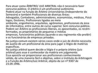 Para atuar como ÁRBITRO/ JUIZ ARBITRAL não é necessário fazer
concurso público. O árbitro é um profissional autônomo.
Poderá atuar na função de Árbitro Universitários (Independente do
Semestre) e também Profissionais de diversas Áreas:
Advogados, Contadores, administradores, economistas, médicos, Psicó
logos, Gestores, Profissionais ligados ao meio
ambiente, engenheiros, arquitetos, agrônomos, profissionais da área
de informática, entre outros de curso superior. Sem concurso público.
Podem ser Árbitro os profissionais liberais, os aposentados, os recém-
formados, os proprietários de pequenas e médias
empresas, funcionários públicos (quando o seu regimento não proibir)
e os funcionários de empresas privadas.
Na justiça comum existem vários casos onde o juiz de direito necessita
de auxílio de um profissional da área para jugar o litígio de matérias
específicas.
Na justiça arbitral quem decide o litígio é o próprio árbitro (juiz
arbitral) pois esse é conhecedor da matéria em julgamento.
Essa apostila vai proporcionar aos profissionais conhecimento
sólido, de uma maneira fácil e objetiva, sobre o Instituto da Arbitragem
e a Função do Árbitro/Juiz Arbitral, objeto da Lei nº 9307 de
23.09.1996.
 