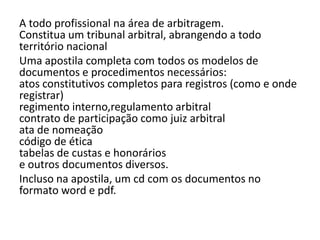 A todo profissional na área de arbitragem.
Constitua um tribunal arbitral, abrangendo a todo
território nacional
Uma apostila completa com todos os modelos de
documentos e procedimentos necessários:
atos constitutivos completos para registros (como e onde
registrar)
regimento interno,regulamento arbitral
contrato de participação como juiz arbitral
ata de nomeação
código de ética
tabelas de custas e honorários
e outros documentos diversos.
Incluso na apostila, um cd com os documentos no
formato word e pdf.
 