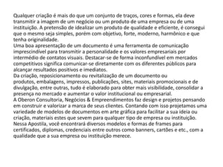 Qualquer criação é mais do que um conjunto de traços, cores e formas, ela deve
transmitir a imagem de um negócio ou um produto de uma empresa ou de uma
instituição. A pretensão de idealizar um produto de qualidade e eficiente, é consegui
que o mesmo seja simples, porém com objetivo, forte, moderno, harmônico e que
tenha originalidade.
Uma boa apresentação de um documento é uma ferramenta de comunicação
imprescindível para transmitir a personalidade e os valores empresariais por
intermédio de contatos visuais. Destacar-se de forma inconfundível em mercados
competitivos significa comunicar-se diretamente com os diferentes públicos para
alcançar resultados positivos e imediatos.
Da criação, reposicionamento ou revitalização de um documento ou
produtos, embalagens, impressos, publicações, sites, materiais promocionais e de
divulgação, entre outras, tudo é elaborado para obter mais visibilidade, consolidar a
presença no mercado e aumentar o valor institucional ou empresarial.
A Oberon Consultoria, Negócios & Empreendimentos faz design e projetos pensando
em construir e valorizar a marca de seus clientes. Contando com isso projetamos uma
variedade de modelos de documentos em arte gráfica para facilitar a sua ideia ou
criação, materiais estes que sevem para qualquer tipo de empresa ou instituição.
Nessa Apostila, você encontrará diversos modelos e formas de frames para
certificados, diplomas, credenciais entre outros como banners, cartões e etc., com a
qualidade que a sua empresa ou instituição merece.
 