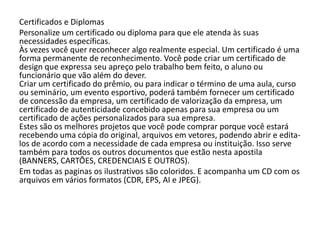 Certificados e Diplomas
Personalize um certificado ou diploma para que ele atenda às suas
necessidades específicas.
Às vezes você quer reconhecer algo realmente especial. Um certificado é uma
forma permanente de reconhecimento. Você pode criar um certificado de
design que expressa seu apreço pelo trabalho bem feito, o aluno ou
funcionário que vão além do dever.
Criar um certificado do prêmio, ou para indicar o término de uma aula, curso
ou seminário, um evento esportivo, poderá também fornecer um certificado
de concessão da empresa, um certificado de valorização da empresa, um
certificado de autenticidade concebido apenas para sua empresa ou um
certificado de ações personalizados para sua empresa.
Estes são os melhores projetos que você pode comprar porque você estará
recebendo uma cópia do original, arquivos em vetores, podendo abrir e edita-
los de acordo com a necessidade de cada empresa ou instituição. Isso serve
também para todos os outros documentos que estão nesta apostila
(BANNERS, CARTÕES, CREDENCIAIS E OUTROS).
Em todas as paginas os ilustrativos são coloridos. E acompanha um CD com os
arquivos em vários formatos (CDR, EPS, AI e JPEG).
 