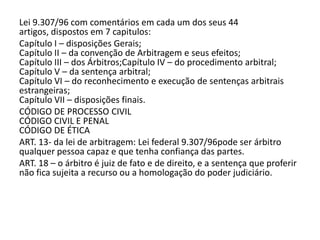 Lei 9.307/96 com comentários em cada um dos seus 44
artigos, dispostos em 7 capitulos:
Capítulo I – disposições Gerais;
Capítulo II – da convenção de Arbitragem e seus efeitos;
Capítulo III – dos Árbitros;Capítulo IV – do procedimento arbitral;
Capítulo V – da sentença arbitral;
Capítulo VI – do reconhecimento e execução de sentenças arbitrais
estrangeiras;
Capítulo VII – disposições finais.
CÓDIGO DE PROCESSO CIVIL
CÓDIGO CIVIL E PENAL
CÓDIGO DE ÉTICA
ART. 13- da lei de arbitragem: Lei federal 9.307/96pode ser árbitro
qualquer pessoa capaz e que tenha confiança das partes.
ART. 18 – o árbitro é juiz de fato e de direito, e a sentença que proferir
não fica sujeita a recurso ou a homologação do poder judiciário.
 