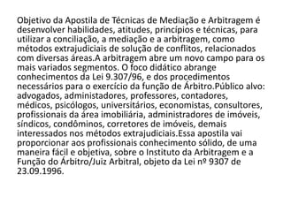 Objetivo da Apostila de Técnicas de Mediação e Arbitragem é
desenvolver habilidades, atitudes, princípios e técnicas, para
utilizar a conciliação, a mediação e a arbitragem, como
métodos extrajudiciais de solução de conflitos, relacionados
com diversas áreas.A arbitragem abre um novo campo para os
mais variados segmentos. O foco didático abrange
conhecimentos da Lei 9.307/96, e dos procedimentos
necessários para o exercício da função de Árbitro.Público alvo:
advogados, administadores, professores, contadores,
médicos, psicólogos, universitários, economistas, consultores,
profissionais da área imobiliária, administradores de imóveis,
síndicos, condôminos, corretores de imóveis, demais
interessados nos métodos extrajudiciais.Essa apostila vai
proporcionar aos profissionais conhecimento sólido, de uma
maneira fácil e objetiva, sobre o Instituto da Arbitragem e a
Função do Árbitro/Juiz Arbitral, objeto da Lei nº 9307 de
23.09.1996.
 