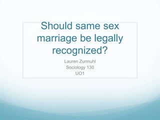 Should same sex
marriage be legally
  recognized?
      Lauren Zurmuhl
       Sociology 130
           UO1
 