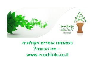 ‫כשאנחנו אומרים אקולוגיה‬
      ‫– מה הכוונה?‬
  ‫‪www.ecochic4u.co.il‬‬
 