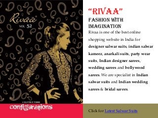 “Rivaa”
Fashion with
Imagination
Rivaa is one of the best online
shopping website in India for
designer salwar suits, indian salwar
kameez, anarkali suits, party wear
suits, Indian designer sarees,
wedding sarees and bollywood
sarees. We are specialist in Indian
salwar suits and Indian wedding
sarees & bridal sarees.




Click for Latest Salwar Suits
 
