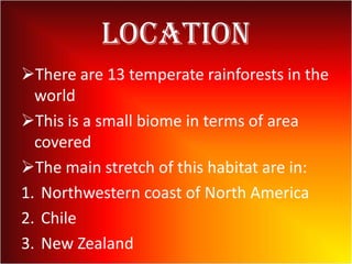 Location
There are 13 temperate rainforests in the
world
This is a small biome in terms of area
covered
The main stretch of this habitat are in:
1. Northwestern coast of North America
2. Chile
3. New Zealand