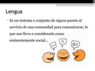 Lengua
• Es un sistema o conjunto de signos puesto al
 servicio de una comunidad para comunicarse; lo
 que nos lleva a considerarla como
 eminentemente social…
 