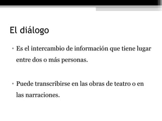 El diálogo
• Es el intercambio de información que tiene lugar
 entre dos o más personas.


• Puede transcribirse en las obras de teatro o en
 las narraciones.
 