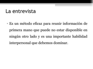 La entrevista

• Es un método eficaz para reunir información de
 primera mano que puede no estar disponible en
 ningún otro lado y es una importante habilidad
 interpersonal que debemos dominar.
 