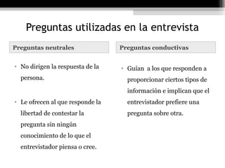 Preguntas utilizadas en la entrevista
Preguntas neutrales               Preguntas conductivas


• No dirigen la respuesta de la   • Guían a los que responden a
  persona.                          proporcionar ciertos tipos de
                                    información e implican que el
• Le ofrecen al que responde la     entrevistador prefiere una
  libertad de contestar la          pregunta sobre otra.
  pregunta sin ningún
  conocimiento de lo que el
  entrevistador piensa o cree.
 