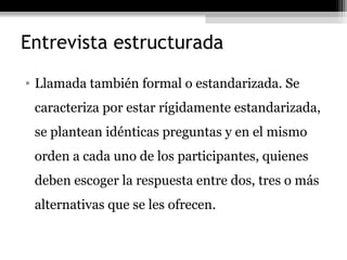 Entrevista estructurada
• Llamada también formal o estandarizada. Se
 caracteriza por estar rígidamente estandarizada,
 se plantean idénticas preguntas y en el mismo
 orden a cada uno de los participantes, quienes
 deben escoger la respuesta entre dos, tres o más
 alternativas que se les ofrecen.
 