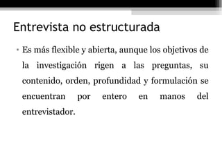 Entrevista no estructurada
• Es más flexible y abierta, aunque los objetivos de
 la investigación rigen a las preguntas, su
 contenido, orden, profundidad y formulación se
 encuentran       por   entero   en   manos     del
 entrevistador.
 