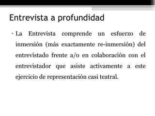 Entrevista a profundidad
• La   Entrevista   comprende    un   esfuerzo   de
 inmersión (más exactamente re-inmersión) del
 entrevistado frente a/o en colaboración con el
 entrevistador que asiste activamente a este
 ejercicio de representación casi teatral.
 