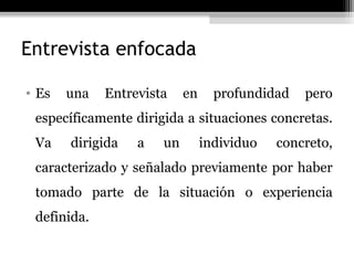 Entrevista enfocada

• Es   una   Entrevista    en     profundidad   pero
 específicamente dirigida a situaciones concretas.
 Va    dirigida   a   un        individuo   concreto,
 caracterizado y señalado previamente por haber
 tomado parte de la situación o experiencia
 definida.
 