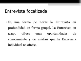 Entrevista focalizada

• Es una forma de llevar la Entrevista en
 profundidad en forma grupal. La Entrevista en
 grupo    ofrece     unas   oportunidades   de
 conocimiento y de análisis que la Entrevista
 individual no ofrece.
 